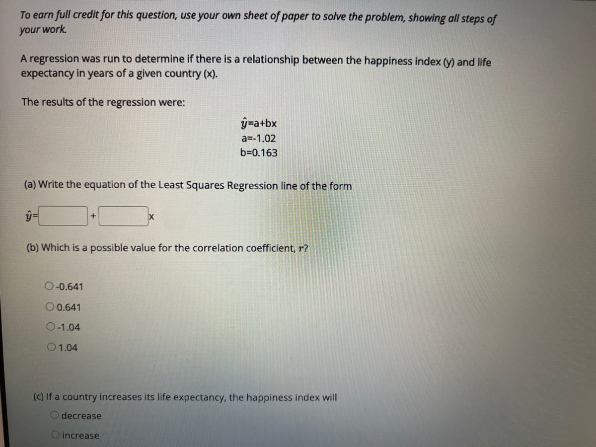 To earn full credit for this question, use your own sheet of paper to solve the problem, showing all steps of
your work.
A regression was run to determine if there is a relationship between the happiness index (y) and life
expectancy in years of a given country (x).
The results of the regression were:
ŷ=a+bx
a=-1.02
b=0.163
(a) Write the equation of the Least Squares Regression line of the form
(b) Which is a possible value for the correlation coefficient, r?
O-0.641
O 0.641
O-1.04
O1.04
(c) If a country increases its life expectancy, the happiness index will
O decrease
O increase
