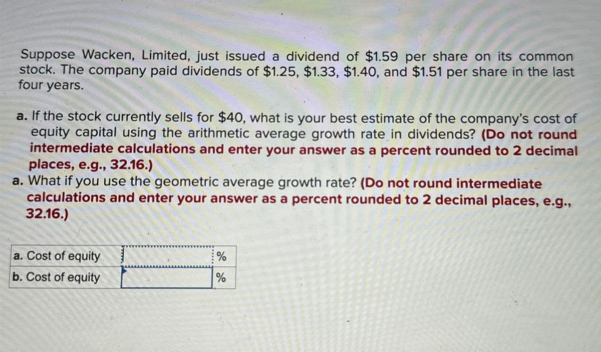 Suppose Wacken, Limited, just issued a dividend of $1.59 per share on its common
stock. The company paid dividends of $1.25, $1.33, $1.40, and $1.51 per share in the last
four years.
a. If the stock currently sells for $40, what is your best estimate of the company's cost of
equity capital using the arithmetic average growth rate in dividends? (Do not round
intermediate calculations and enter your answer as a percent rounded to 2 decimal
places, e.g., 32.16.)
a. What if you use the geometric average growth rate? (Do not round intermediate
calculations and enter your answer as a percent rounded to 2 decimal places, e.g.,
32.16.)
a. Cost of equity
b. Cost of equity
%
%