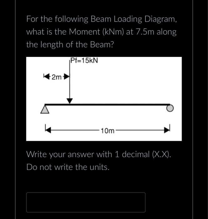 For the following Beam Loading Diagram,
what is the Moment (kNm) at 7.5m along
the length of the Beam?
Pf=15kN
2m
10m
Write your answer with 1 decimal (X.X).
Do not write the units.