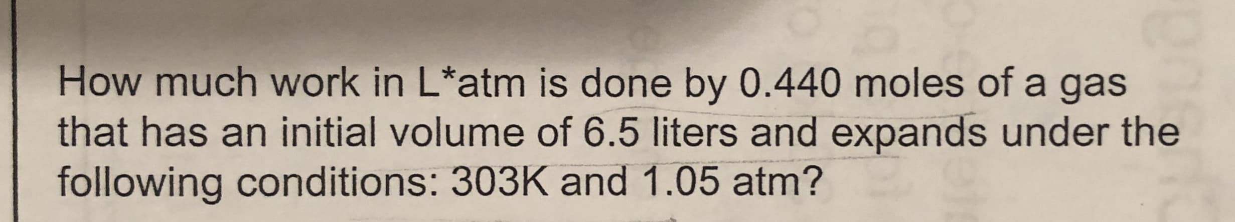 How much work in L*atm is done by 0.440 moles of a gas
that has an initial volume of 6.5 liters and expands under the
following conditions: 303K and 1.05 atm?
