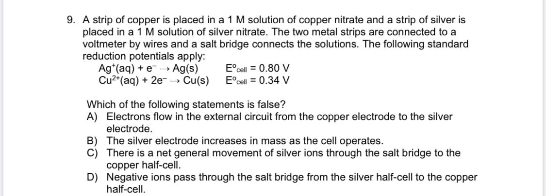 **Electrochemical Cells and Redox Reactions**

**Example Problem:**

A strip of copper is placed in a 1 M solution of copper nitrate and a strip of silver is placed in a 1 M solution of silver nitrate. The two metal strips are connected to a voltmeter by wires and a salt bridge connects the solutions. The following standard reduction potentials apply:

- \( \text{Ag}^+(aq) + e^- \rightarrow \text{Ag}(s) \)
    - \( E^\circ_{\text{cell}} = 0.80 \, \text{V} \)
- \( \text{Cu}^{2+}(aq) + 2e^- \rightarrow \text{Cu}(s) \)
    - \( E^\circ_{\text{cell}} = 0.34 \, \text{V} \)

**Which of the following statements is false?**

A) Electrons flow in the external circuit from the copper electrode to the silver electrode.

B) The silver electrode increases in mass as the cell operates.

C) There is a net general movement of silver ions through the salt bridge to the copper half-cell.

D) Negative ions pass through the salt bridge from the silver half-cell to the copper half-cell.

**Analysis and Explanation:**

- **Statement A**: This statement indicates the direction of electron flow. In an electrochemical cell, electrons flow from the electrode with a lower reduction potential to the electrode with a higher reduction potential. Here, copper has a lower reduction potential (\( 0.34 \, \text{V} \)) than silver (\( 0.80 \, \text{V} \)), so electrons will flow from copper to silver.

- **Statement B**: This statement is correct because as the cell operates, silver ions in the solution gain electrons (are reduced) and deposit as metallic silver on the silver electrode, thereby increasing its mass.

- **Statement C**: This statement involves the function of the salt bridge. The salt bridge allows ions to flow to maintain charge neutrality. Silver ions, being positively charged, will not generally flow through the salt bridge from the silver solution to the copper solution. Instead, the flow typically involves negative ions.

- **Statement D**: To maintain charge balance, anions (negative ions) will move from the silver half-cell to the copper half-cell, counteracting the flow of positive charge through the external circuit.

