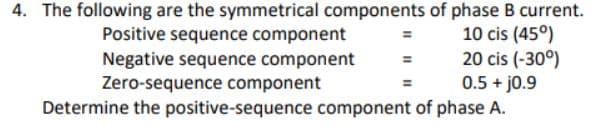 4. The following are the symmetrical components of phase B current.
10 cis (45°)
Positive sequence component
Negative sequence component
Zero-sequence component
20 cis (-30°)
0.5 + j0.9
Determine the positive-sequence component of phase A.