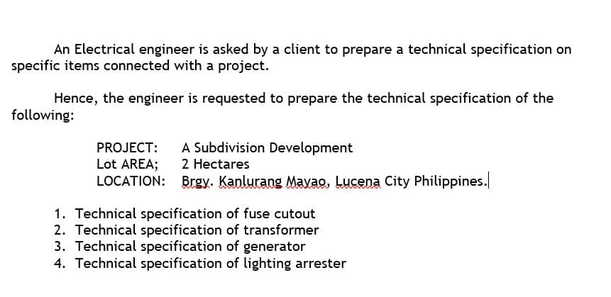 An Electrical engineer is asked by a client to prepare a technical specification on
specific items connected with a project.
Hence, the engineer is requested to prepare the technical specification of the
following:
PROJECT:
A Subdivision Development
Lot AREA;
2 Hectares
LOCATION: Brgy. Kanlurang Mavao, Lucena City Philippines.
1. Technical specification of fuse cutout
2. Technical specification of transformer
3. Technical specification of generator
4. Technical specification of lighting arrester
