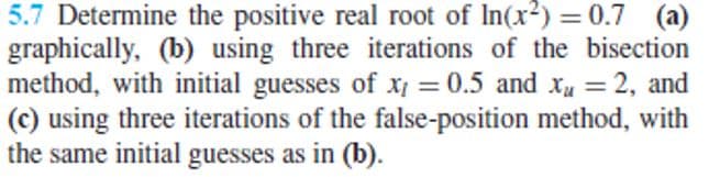 5.7 Determine the positive real root of In(x?) = 0.7 (a)
graphically, (b) using three iterations of the bisection
method, with initial guesses of x = 0.5 and xu =
(c) using three iterations of the false-position method, with
the same initial guesses as in (b).
2, and
%3D
