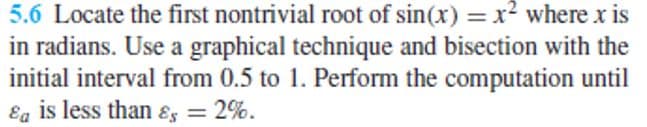 5.6 Locate the first nontrivial root of sin(x) = x? where x is
in radians. Use a graphical technique and bisection with the
initial interval from 0.5 to 1. Perform the computation until
Ea is less than ɛ = 2%.
