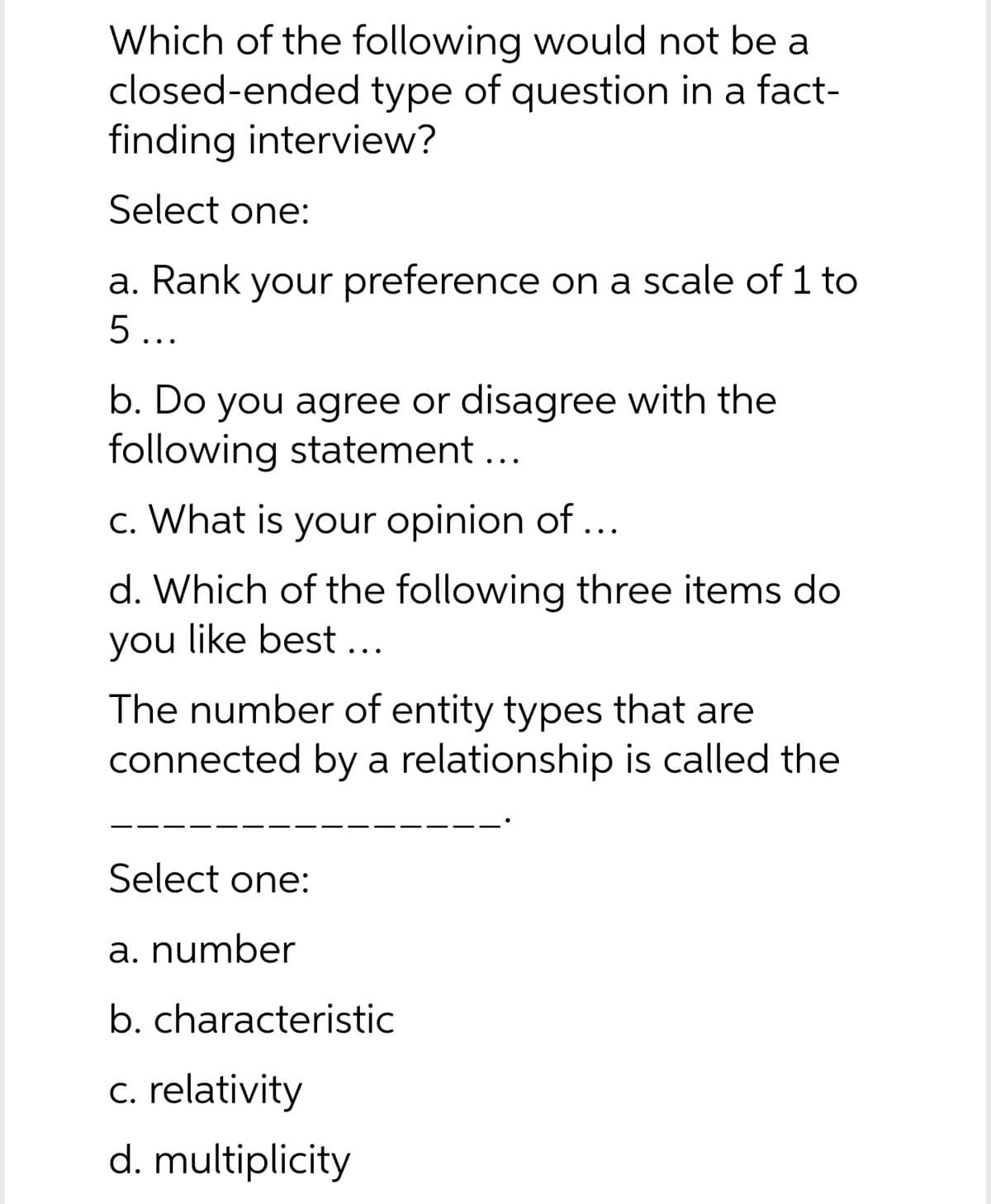 Which of the following would not be a
closed-ended type of question in a fact-
finding interview?
Select one:
a. Rank your preference on a scale of 1 to
5...
b. Do you agree or disagree with the
following statement ...
c. What is your opinion of ...
d. Which of the following three items do
you like best ...
The number of entity types that are
connected by a relationship is called the
Select one:
a. number
b. characteristic
c. relativity
d. multiplicity
