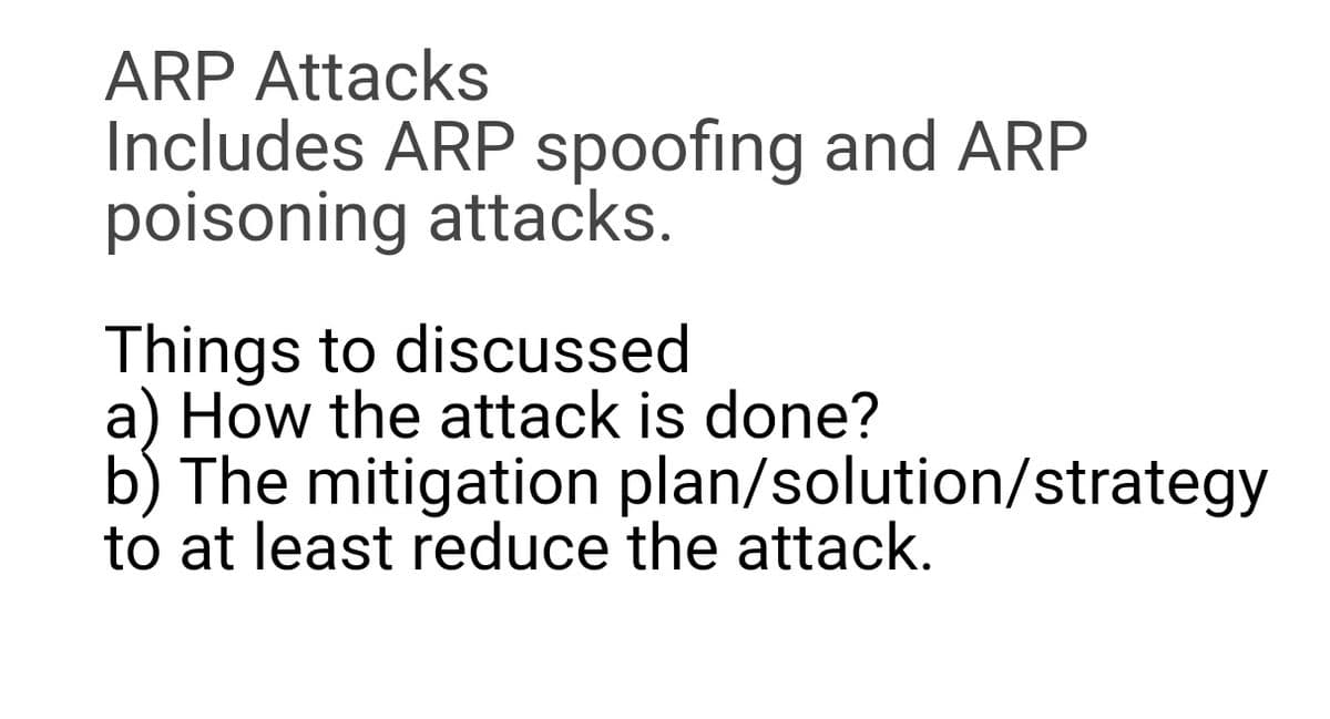 ARP Attacks
Includes ARP spoofing and ARP
poisoning attacks.
Things to discussed
a) How the attack is done?
b) The mitigation plan/solution/strategy
to at least reduce the attack.
