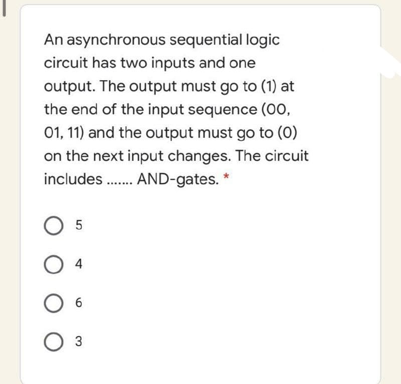 An asynchronous sequential logic
circuit has two inputs and one
output. The output must go to (1) at
the end of the input sequence (00,
01, 11) and the output must go to (0)
on the next input changes. The circuit
includes. AND-gates. *
6.
O 3
