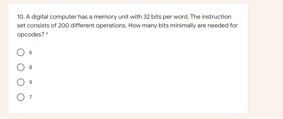 10. A digital computer has a memory unit with 32 bits per word. The instruction
set consists of 200 different operations. How many bits minimally are needed for
opcodes? *
6
8
9.
7
