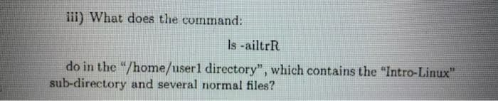 ii) What does the command:
Is -ailtrR
do in the "/home/user1 directory", which contains the "Intro-Linux"
sub-directory and several normal files?
