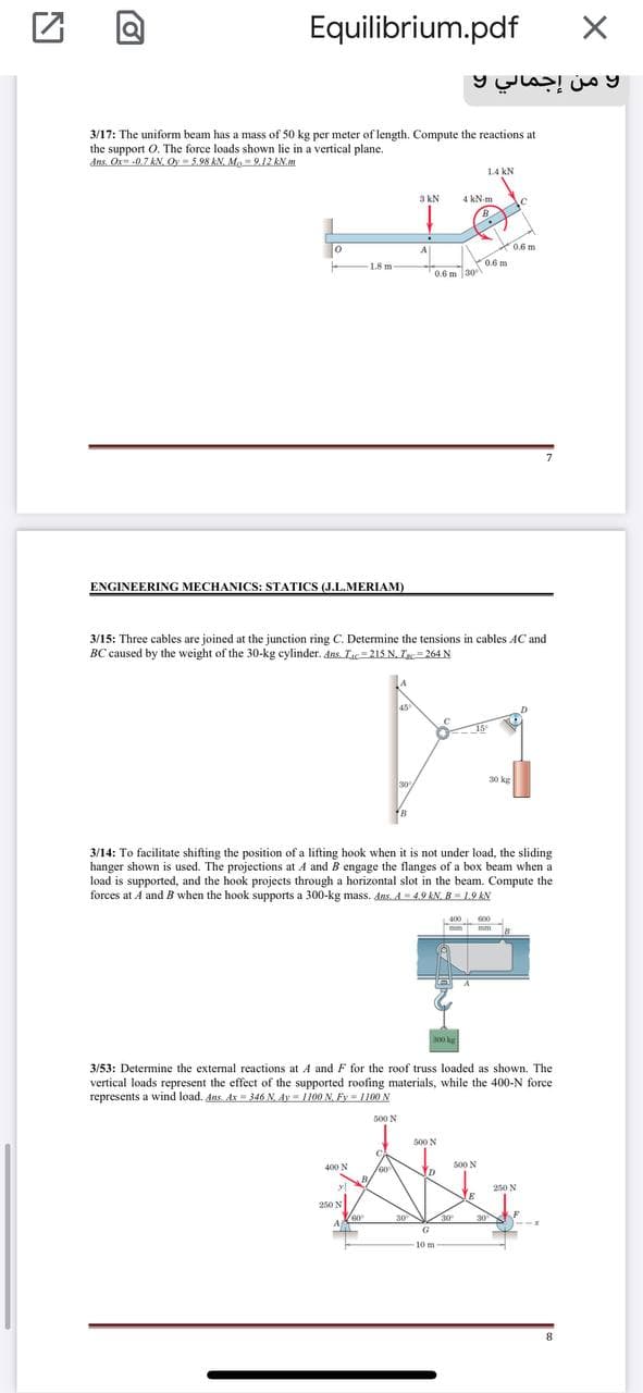 Equilibrium.pdf
3/17: The uniform beam has a mass of 50 kg per meter of length. Compute the reactions at
the support O. The force loads shown lie in a vertical plane.
dns. Or -0.7 AN, Oy- 5.98 AN, Mo 9.12 kN.m
14 kN
3 kN
4 kN m
de
A
0.6 m
1.8 m
0.6 m
0.6 m 30
7
ENGINEERING MECHANICS: STATICS (J.L.MERIAM)
3/15: Three cables are joined at the junction ring C. Determine the tensions in cables AC and
BC caused by the weight of the 30-kg cylinder. Ans.Ic=215 N. I=264 N
45
18
30
30 kg
3/14: To facilitate shifting the position of a lifting hook when it is not under load, the sliding
hanger shown is used. The projections at A and B engage the flanges of a box beam when a
load is supported, and the hook projects through a horizontal slot in the beam. Compute the
forces at A and B when the hook supports a 300-kg mass. dens..d4.9 AN. B19AN
400
600
mm
3/53: Determine the external reactions at A and F for the roof truss loaded as shown. The
vertical loads represent the effect of the supported roofing materials, while the 400-N force
represents a wind load. dns Ax = 346 N. Ay = 1100 N, Fy= 1100 N
G00 N
G00 N
400 N
s00 N
D
yl
250 N
250 N
30
30
30
A
G
10 m
8.
