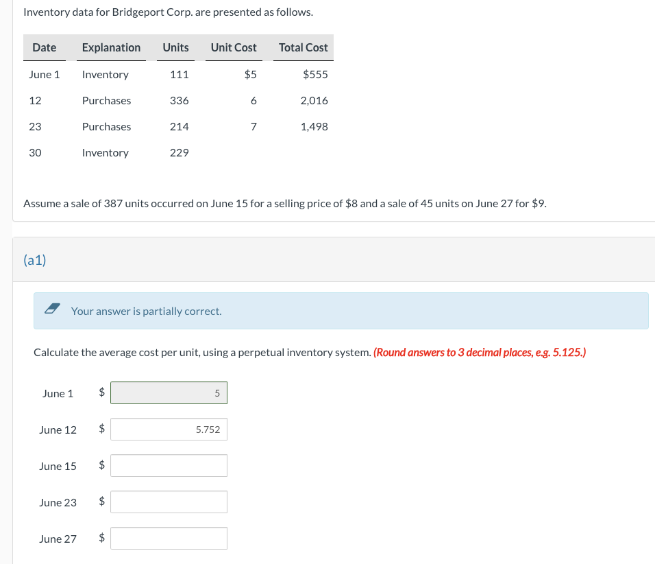 Inventory data for Bridgeport Corp. are presented as follows.
Date
June 1
12
23
30
(a1)
June 1
June 12
Explanation Units
Inventory
Purchases
June 15
Purchases
Inventory
June 23
June 27
Your answer is partially correct.
Assume a sale of 387 units occurred on June 15 for a selling price of $8 and a sale of 45 units on June 27 for $9.
tA
$
Calculate the average cost per unit, using a perpetual inventory system. (Round answers to 3 decimal places, e.g. 5.125.)
$
$
tA
111
336
tA
214
$
229
Unit Cost
$5
6
5
7
5.752
Total Cost
$555
2,016
1,498