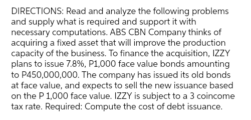 DIRECTIONS: Read and analyze the following problems
and supply what is required and support it with
necessary computations. ABS CBN Company thinks of
acquiring a fixed asset that will improve the production
capacity of the business. To finance the acquisition, IZZY
plans to issue 7.8%, P1,000 face value bonds amounting
to P450,000,000. The company has issued its old bonds
at face value, and expects to sell the new issuance based
on the P 1,000 face value. IZZY is subject to a 3 coincome
tax rate. Required: Compute the cost of debt issuance.