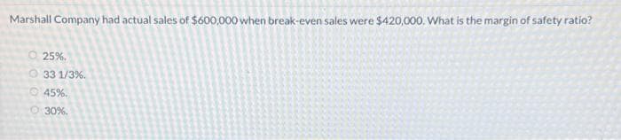 Marshall Company had actual sales of $600,000 when break-even sales were $420,000. What is the margin of safety ratio?
Ⓒ25%.
33 1/3%.
45%.
O 30%.