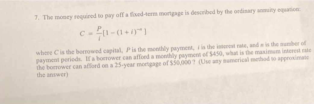 7. The money required to pay off a fixed-term mortgage is described by the ordinary annuity equation:
[1-(1 + i)"]
where C is the borrowed capital, P is the monthly payment, i is the interest rate, and n is the number of
payment periods. If a borrower can afford a monthly payment of $450, what is the maximum interest rate
the borrower can afford on a 25-year mortgage of $50,000? (Use any numerical method to approximate
the answer)