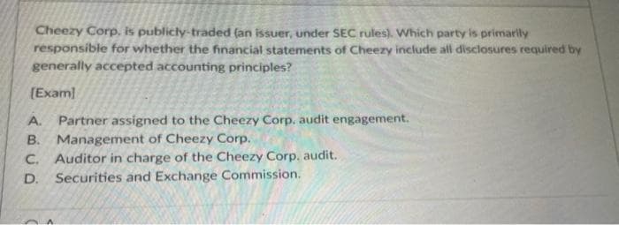 Cheezy Corp, is publicly-traded (an issuer, under SEC rules). Which party is primarily
responsible for whether the financial statements of Cheezy include all disclosures required by
generally accepted accounting principles?
[Exam]
A.
Partner assigned to the Cheezy Corp. audit engagement.
Management of Cheezy Corp.
B.
C. Auditor in charge of the Cheezy Corp. audit.
D. Securities and Exchange Commission.