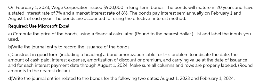 On February 1, 2023, Wege Corporation issued $900,000 in long-term bonds. The bonds will mature in 20 years and have
a stated interest rate of 7% and a market interest rate of 8%. The bonds pay interest semiannually on February 1 and
August 1 of each year. The bonds are accounted for using the effective- interest method.
Required: Use Microsoft Excel
a) Compute the price of the bonds, using a financial calculator. (Round to the nearest dollar.) List and label the inputs you
used.
b)Write the journal entry to record the issuance of the bonds.
c) Construct in good form (including a heading) a bond amortization table for this problem to indicate the date, the
amount of cash paid, interest expense, amortization of discount or premium, and carrying value at the date of issuance
and for each interest payment date through August 1, 2024. Make sure all columns and rows are properly labeled. (Round
amounts to the nearest dollar.)
d)Write the journal entries related to the bonds for the following two dates: August 1, 2023 and February 1, 2024.