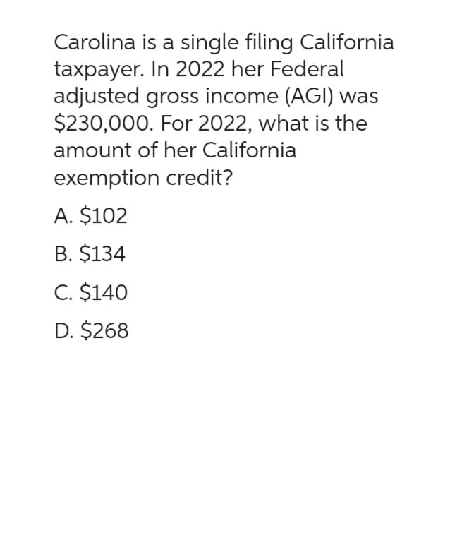 Carolina is a single filing California
taxpayer. In 2022 her Federal
adjusted gross income (AGI) was
$230,000. For 2022, what is the
amount of her California
exemption credit?
A. $102
B. $134
C. $140
D. $268