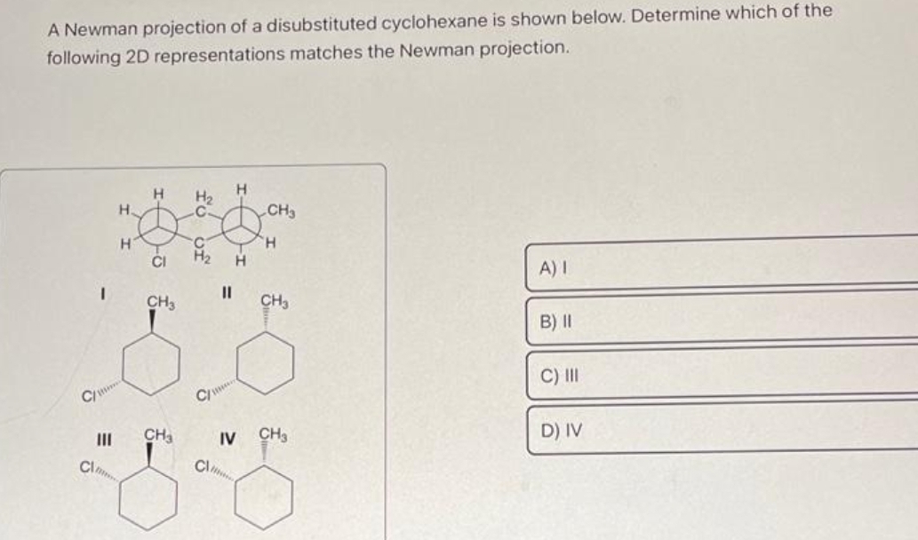 A Newman projection of a disubstituted cyclohexane is shown below. Determine which of the
following 2D representations matches the Newman projection.
I
|||
Cl
H.
H
H
CI
CH3
CH3
H₂
H
H₂ H
11
C/
IV
CH3
H
CH3
CH3
A) I
B) II
C) III
D) IV