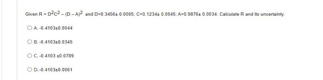 Given R = D²c² - (D-A)2 and D=0.3456+ 0.0005; C-0.1234+ 0.0045; A=0.9876+ 0.0034. Calculate R and its uncertainty.
A. -0.4103+0.0044
OB. -0.4103+0.0345
OC.-0.4103 ±0.0789
OD. -0.4103+0.0061