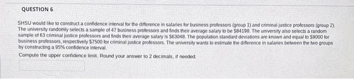 QUESTION 6
SHSU would like to construct a confidence interval for the difference in salaries for business professors (group 1) and criminal justice professors (group 2).
The university randomly selects a sample of 47 business professors and finds their average salary to be $84198. The university also selects a random
sample of 63 criminal justice professors and finds their average salary is $63048. The population standard deviations are known and equal to $9000 for
business professors, respectively $7500 for criminal justice professors. The university wants to estimate the difference in salaries between the two groups
by constructing a 95% confidence interval.
Compute the upper confidence limit. Round your answer to 2 decimals, if needed.