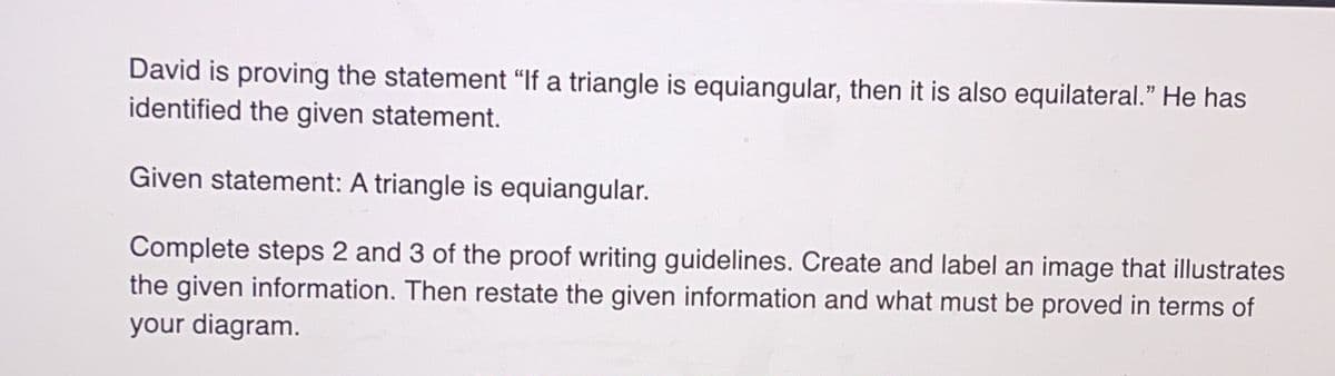 David is proving the statement "If a triangle is equiangular, then it is also equilateral." He has
identified the given statement.
Given statement: A triangle is equiangular.
Complete steps 2 and 3 of the proof writing guidelines. Create and label an image that illustrates
the given information. Then restate the given information and what must be proved in terms of
your diagram.
