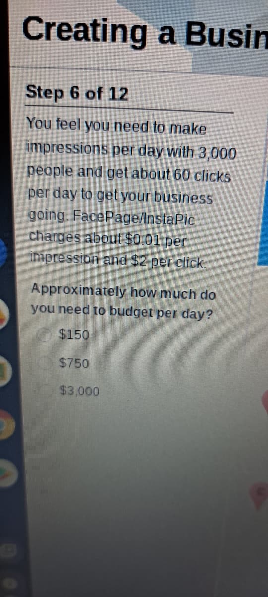 Creating a Busin
Step 6 of 12
You feel you need to make
impressions per day with 3,000
people and get about 60 clicks
per day to get your business
going. FacePage/InstaPic
charges about $0.01 per
impression and $2 per click,
Approximately how much do
you need to budget per day?
$150
$750
$3,000
