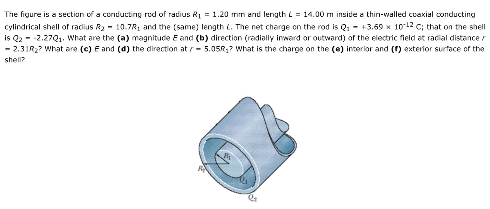 The figure is a section of a conducting rod of radius R1 = 1.20 mm and length L = 14.00 m inside a thin-walled coaxial conducting
= +3.69 × 10-12 c; that on the shell
cylindrical shell of radius R2 = 10.7R1 and the (same) length L. The net charge on the rod is Q1
is Q2 = -2.27Q1. What are the (a) magnitude E and (b) direction (radially inward or outward) of the electric field at radial distance r
5.05R1? What is the charge on the (e) interior and (f) exterior surface of the
2.31R2? What are (c) E and (d) the direction at r =
shell?
R1
