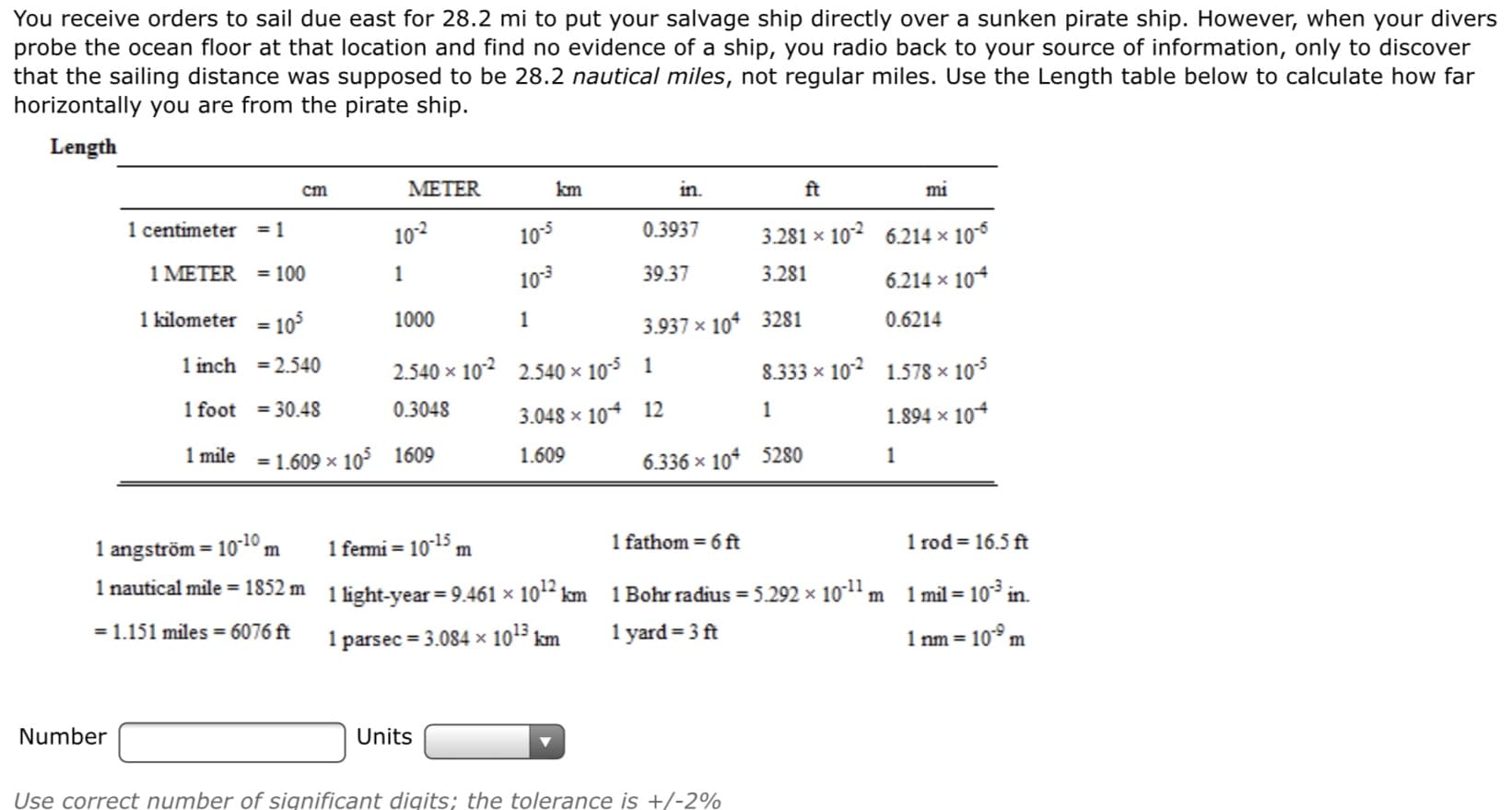 You receive orders to sail due east for 28.2 mi to put your salvage ship directly over a sunken pirate ship. However, when your divers
probe the ocean floor at that location and find no evidence of a ship, you radio back to your source of information, only to discover
that the sailing distance was supposed to be 28.2 nautical miles, not regular miles. Use the Length table below to calculate how far
horizontally you are from the pirate ship.
