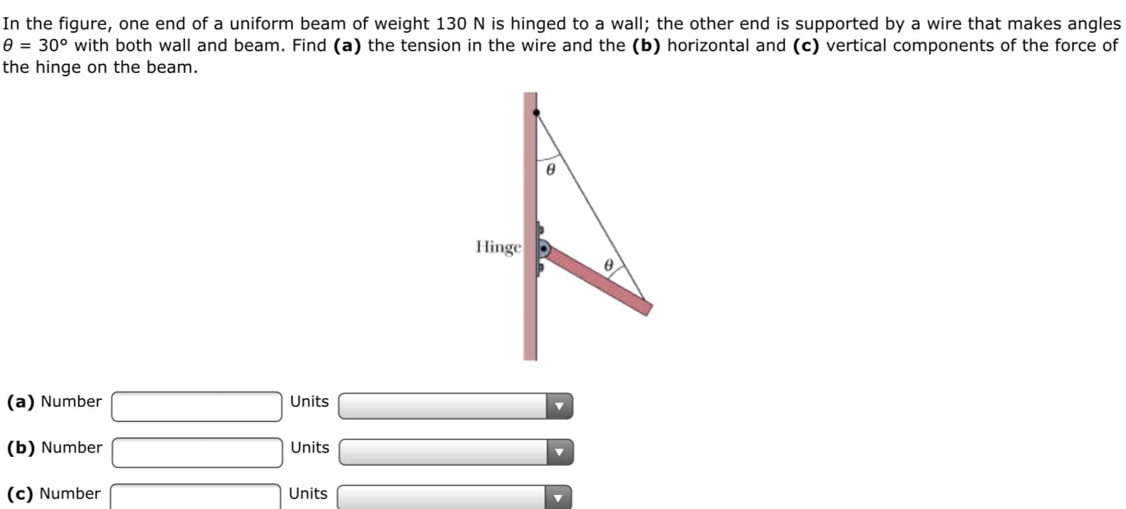 In the figure, one end of a uniform beam of weight 130 N is hinged to a wall; the other end is supported by a wire that makes angles
30° with both wall and beam. Find (a) the tension in the wire and the (b) horizontal and (c) vertical components of the force of
the hinge on the beam.
Hinge
(a) Number
Units
(b) Number
Units
(c) Number
Units
