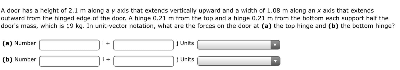 A door has a height of 2.1 m along a y axis that extends vertically upward and a width of 1.08 m along an x axis that extends
outward from the hinged edge of the door. A hinge 0.21 m from the top and a hinge 0.21 m from the bottom each support half the
door's mass, which is 19 kg. In unit-vector notation, what are the forces on the door at (a) the top hinge and (b) the bottom hinge?
(a) Number
j Units
(b) Number
j Units
