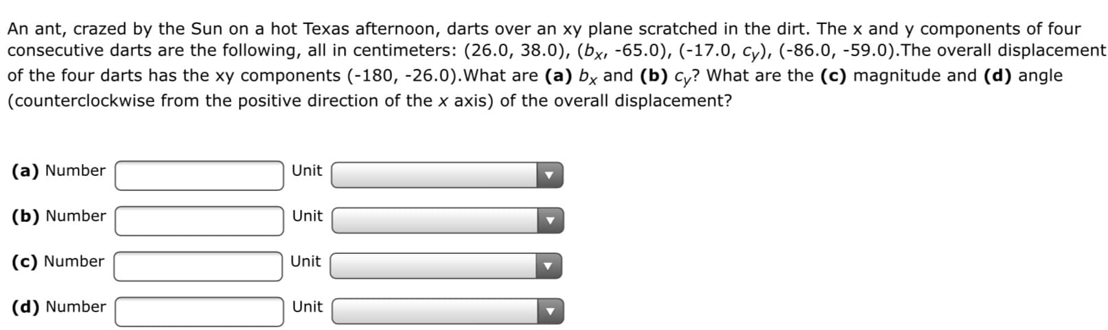 An ant, crazed by the Sun on a hot Texas afternoon, darts over an xy plane scratched in the dirt. The x and y components of four
consecutive darts are the following, all in centimeters: (26.0, 38.0), (bx, -65.0), (-17.0, cy), (-86.0, -59.0).The overall displacement
of the four darts has the xy components (-180, -26.0).What are (a) by and (b) cy? What are the (c) magnitude and (d) angle
(counterclockwise from the positive direction of the x axis) of the overall displacement?
(a) Number
Unit
(b) Number
Unit
(c) Number
(d) Number
Unit
Unit
