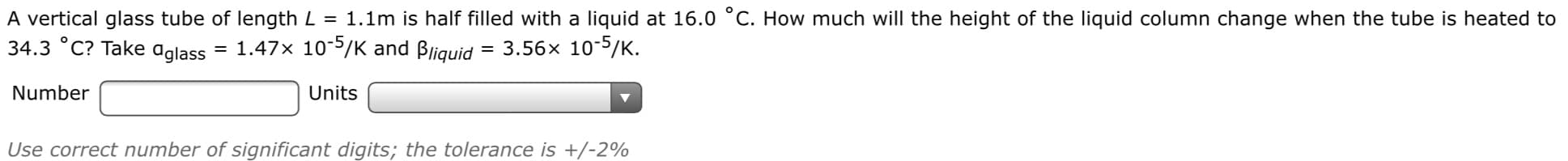 A vertical glass tube of length L = 1.1m is half filled with a liquid at 16.0 °C. How much will the height of the liquid column change when the tube is heated to
34.3 °C? Take ɑglass
= 1.47x 10-5/K and Bliquid = 3.56x 10-5/K.
Number
Units
Use correct number of significant digits; the tolerance is +/-2%
