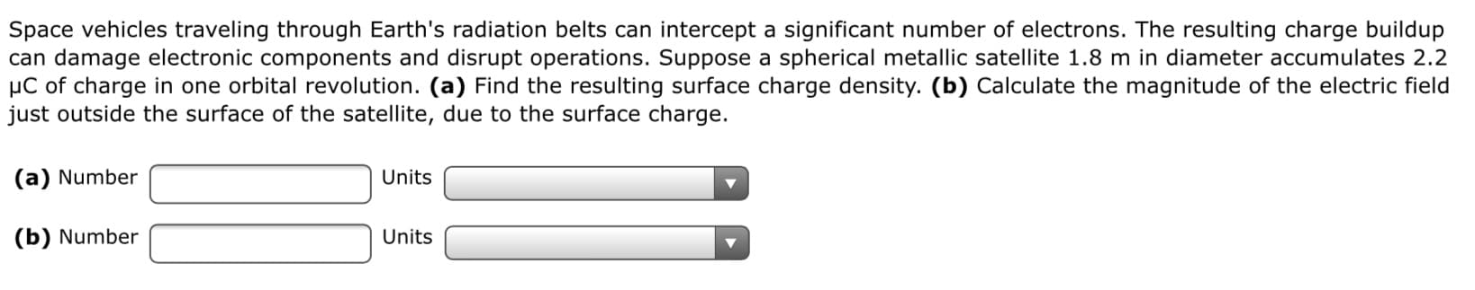 Space vehicles traveling through Earth's radiation belts can intercept a significant number of electrons. The resulting charge buildup
can damage electronic components and disrupt operations. Suppose a spherical metallic satellite 1.8 m in diameter accumulates 2.2
µC of charge in one orbital revolution. (a) Find the resulting surface charge density. (b) Calculate the magnitude of the electric field
just outside the surface of the satellite, due to the surface charge.
(a) Number
Units
(b) Number
Units
