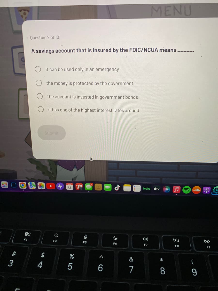 **Question 2 of 10**

**A savings account that is insured by the FDIC/NCUA means _____ .**

1. ⃝ it can be used only in an emergency
2. ⃝ the money is protected by the government
3. ⃝ the account is invested in government bonds
4. ⃝ it has one of the highest interest rates around

**Submit**

---

**Explanation:**

This question is part of a quiz or assessment to test understanding of financial literacy topics, specifically related to the protection of savings accounts by federal insurance.

- **FDIC (Federal Deposit Insurance Corporation)** insures bank deposits, and **NCUA (National Credit Union Administration)** insures credit union deposits. 
- They safeguard deposit accounts such as savings accounts, checking accounts, and CDs (certificates of deposit), ensuring that depositors are protected up to the insurance limit in case the financial institution fails.

The correct answer should typically be marked as, "the money is protected by the government." This means that deposits up to a certain amount (e.g., $250,000 per depositor) are insured and guaranteed to be returned to the account holder, even if the bank or credit union fails.