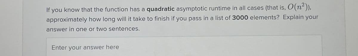 If you know that the function has a quadratic asymptotic runtime in all cases (that is, O(n²)),
approximately how long will it take to finish if you pass in a list of 3000 elements? Explain your
answer in one or two sentences.
Enter your answer here