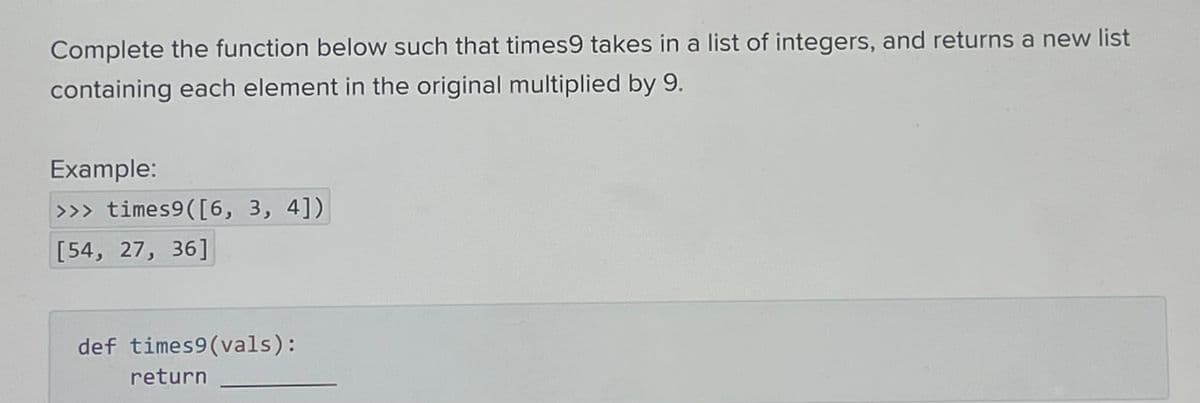 Complete the function below such that times9 takes in a list of integers, and returns a new list
containing each element in the original multiplied by 9.
Example:
>>> times9 ([6, 3, 4])
[54, 27, 36]
def times9 (vals):
return