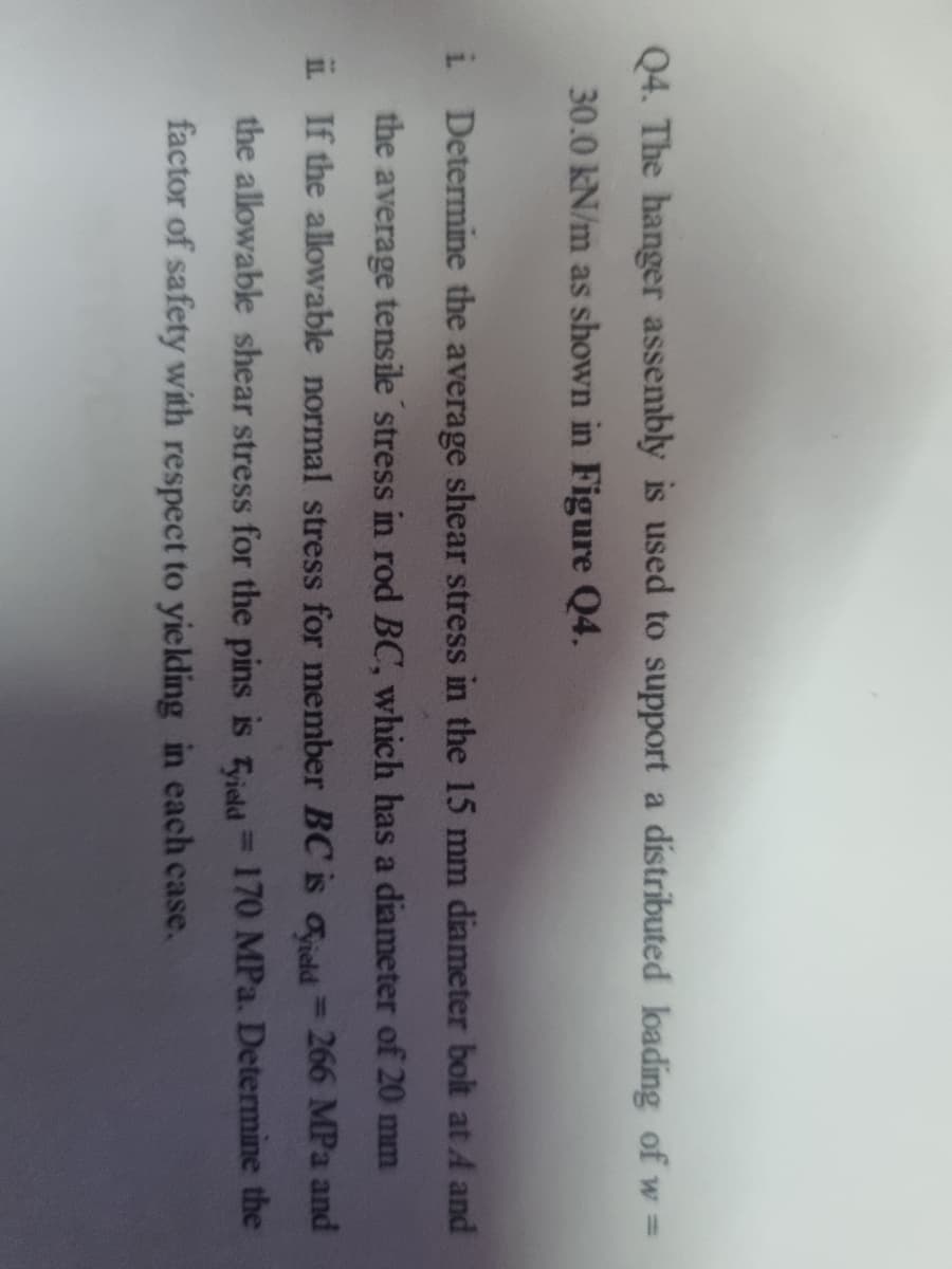 Q4. The hanger assembly is used to support a distributed loading of w =
30.0 kN/m as shown in Figure Q4.
i Determine the average shear stress in the 15 mm diameter bolt at A and
the
average
tensile stress in rod BC, which has a diameter of 20 mm
iL If the allowable normal stress for member BC is aeld=266 MPa and
the allowable shear stress for the pins is ield 170 MPa. Determine the
factor of safety with respect to yielding in each case.
