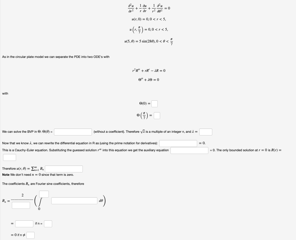 1 ди 1 ди
+ -- = 0
r dr
dr?
u(r, 0) = 0,0 <r< 5,
u(r.) = 0,0 <r< 5,
u(5, 0) = 5 sin(280), 0 < 0 <
As in the circular plate model we can separate the PDE into two ODE's with
r?R" + rR' – AR = 0
e" + 10 = 0
with
O(0) =
•()-
We can solve the BVP in 0: 0(0) =
(without a coefficient). Therefore vA is a multiple of an integer n, and 2 =
Now that we know A, we can rewrite the differential equation in Ras (using the prime notation for derivatives):
= 0.
This is a Cauchy-Euler equation. Substituting the guessed solution r" into this equation we get the auxiliary equation
= 0. The only bounded solution at r = 0 is R(r) =
Therefore u(r, 0) = E, B.
Note We don't need n = 0 since that term is zero.
The coefficients B, are Fourier sine coefficients, therefore
2
B, =
do
if n =
= 0 if n+
