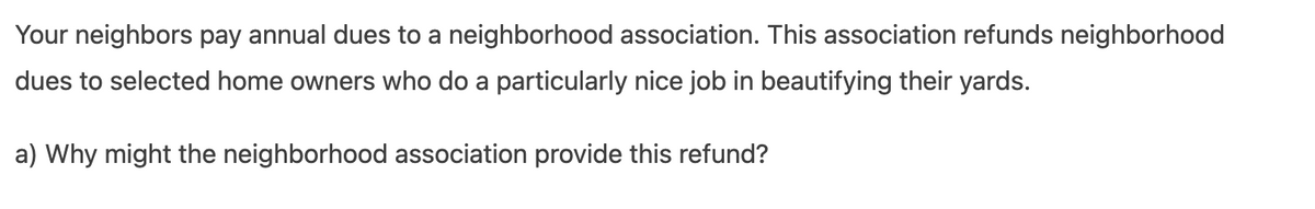 Your neighbors pay annual dues to a neighborhood association. This association refunds neighborhood
dues to selected home owners who do a particularly nice job in beautifying their yards.
a) Why might the neighborhood association provide this refund?
