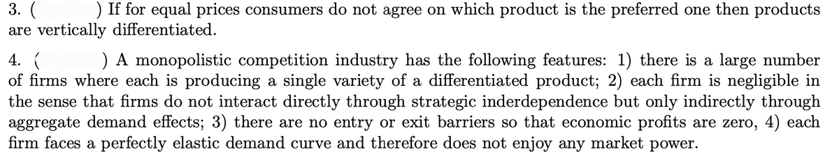 3. (
are vertically differentiated.
) If for equal prices consumers do not agree on which product is the preferred one then products
4. (
of firms where each is producing a single variety of a differentiated product; 2) each firm is negligible in
the sense that firms do not interact directly through strategic inderdependence but only indirectly through
aggregate demand effects; 3) there are no entry or exit barriers so that economic profits are zero, 4) each
firm faces a perfectly elastic demand curve and therefore does not enjoy any market power.
) A monopolistic competition industry has the following features: 1) there is a large number
