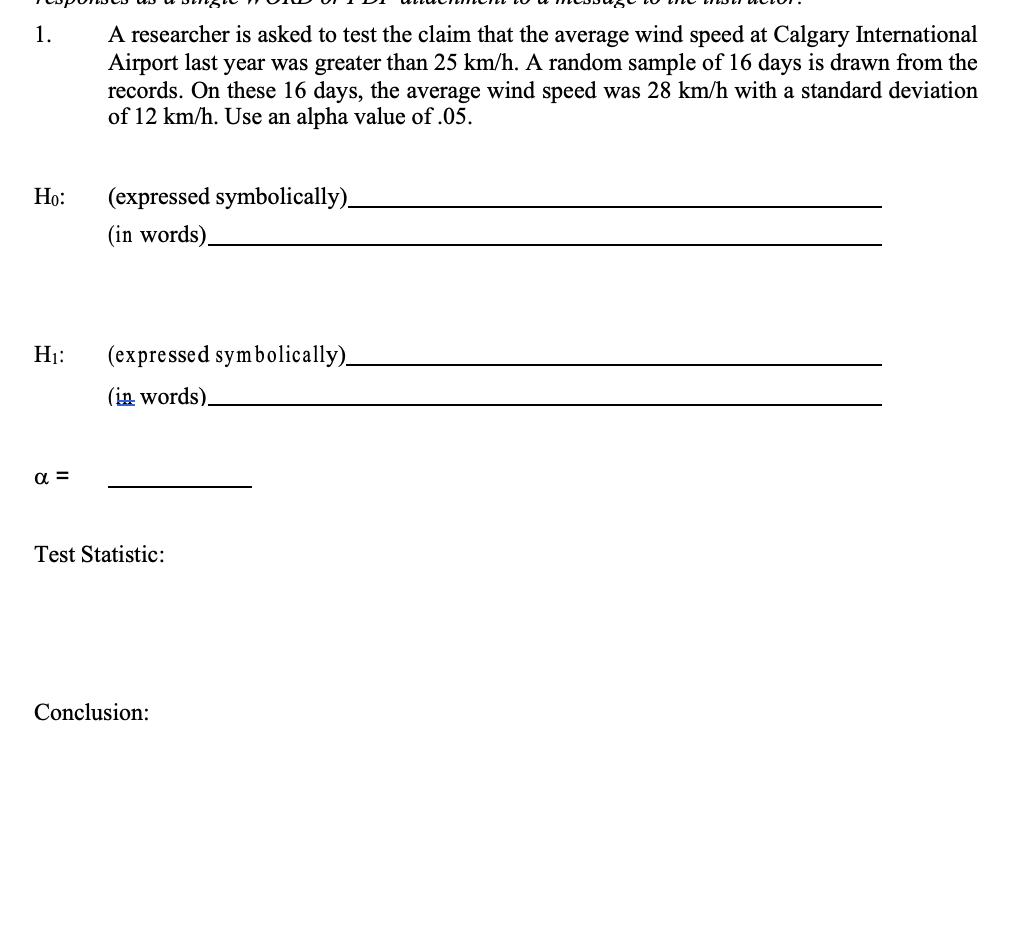 A researcher is asked to test the claim that the average wind speed at Calgary International
Airport last year was greater than 25 km/h. A random sample of 16 days is drawn from the
records. On these 16 days, the average wind speed was 28 km/h with a standard deviation
of 12 km/h. Use an alpha value of .05.
1.
Họ:
(expressed symbolically)
(in words)_
H1:
(expressed symbolically)_
(in words).
a =
Test Statistic:
Conclusion:
