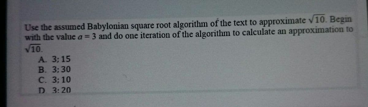 Use the assumed Babylonian square root algorithm of the text to approximate v10. Begin
with the value a = 3 and do one iteration of the algorithm to calculate an approximation to
V10.
А. 3; 15
В. 3; 30
С. 33 10
D. 3:20
