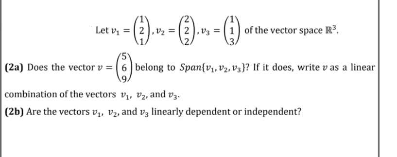 (2
Let vị = ( 2),v2 = (2),v3 = ( 1 ) of the vector space R³.
(2a) Does the vector v = | 6 belong to Span{v1, v2, V3}? If it does, write v as a linear
combination of the vectors v,, v2, and v3.
(2b) Are the vectors v,, v2, and v3 linearly dependent or independent?
