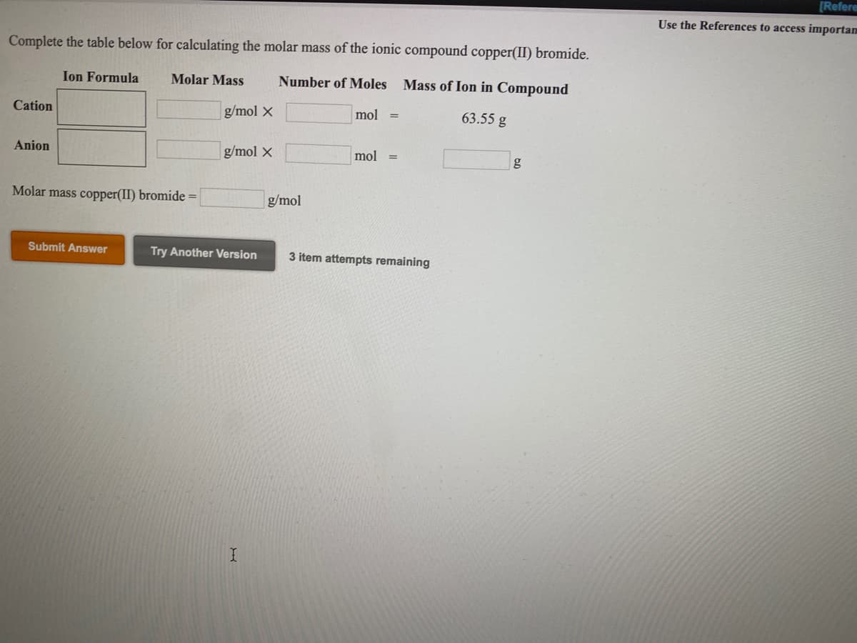 [Refere
Use the References to access importam
Complete the table below for calculating the molar mass of the ionic compound copper(II) bromide.
Ion Formula
Molar Mass
Number of Moles Mass of Ion in Compound
Cation
g/mol X
mol
63.55 g
Anion
g/mol X
mol =
g
Molar mass copper(II) bromide =
g/mol
Submit Answer
Try Another Version
3 item attempts remaining
