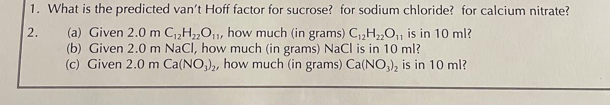 1. What is the predicted van't Hoff factor for sucrose? for sodium chloride? for calcium nitrate?
(a) Given 2.0 m C,2H2,O¡1, how much (in grams) C,2H2„O1 is in 10 ml?
(b) Given 2.0 m NaCl, how much (in grams) NaCl is in 10 ml?
(c) Given 2.0 m Ca(NO,)2, how much (in grams) Ca(NO,), is in 10 ml?
2.
