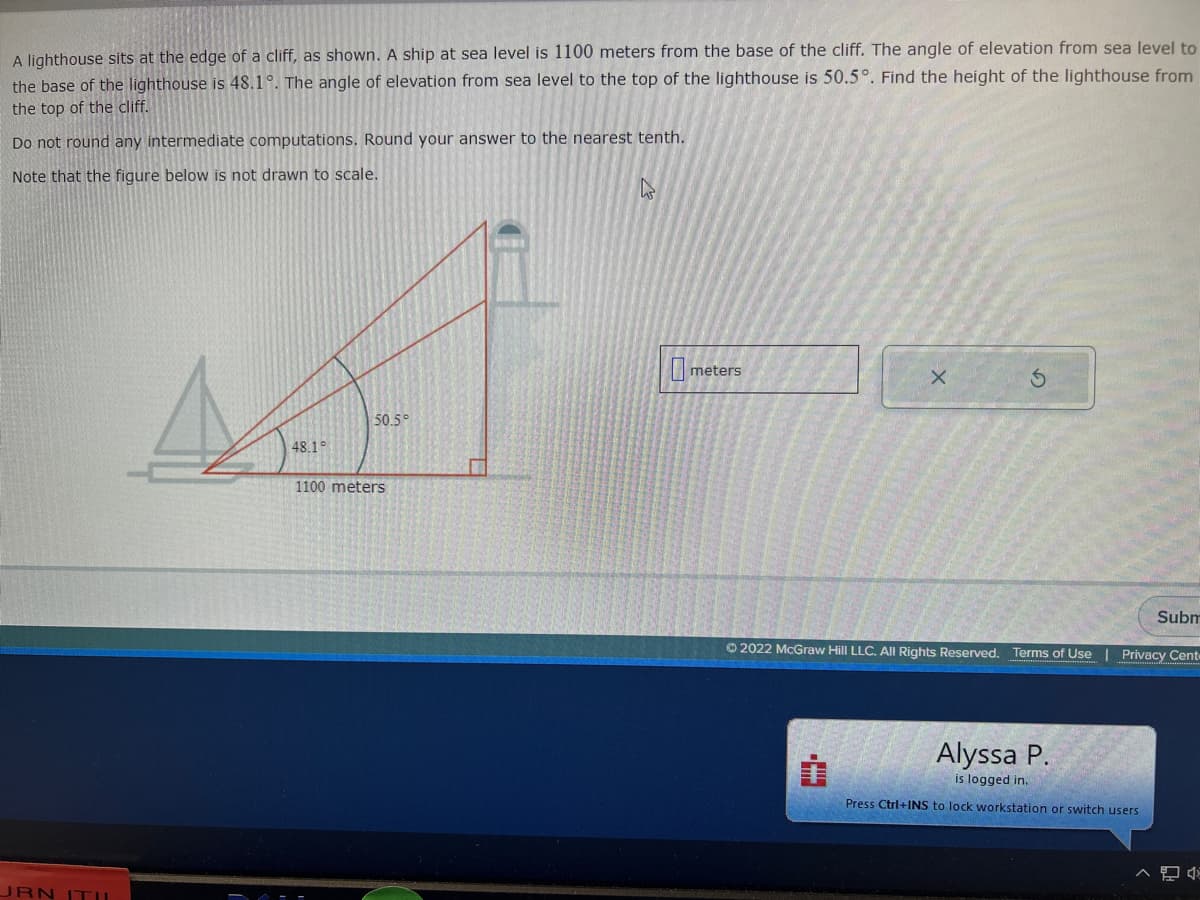 A lighthouse sits at the edge of a cliff, as shown. A ship at sea level is 1100 meters from the base of the cliff. The angle of elevation from sea level to
the base of the lighthouse is 48.1°. The angle of elevation from sea level to the top of the lighthouse is 50.5°. Find the height of the lighthouse from
the top of the cliff.
Do not round any intermediate computations. Round your answer to the nearest tenth.
Note that the figure below is not drawn to scale.
JRN ITU
48.1°
50.5°
1100 meters
meters
Ⓒ2022 McGraw Hill LLC. All Rights Reserved.
H.
X
i
Subm
Terms of Use | Privacy Cent
Alyssa P.
is logged in.
Press Ctrl+INS to lock workstation or switch users