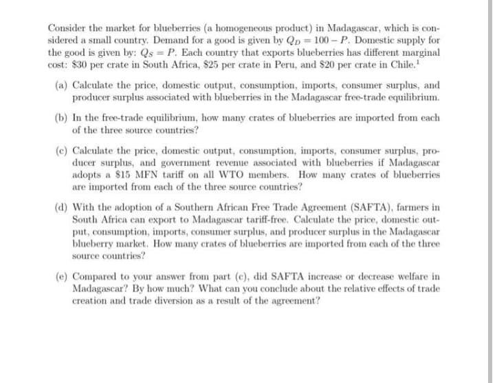 Consider the market for blueberries (a homogeneous product) in Madagascar, which is con-
sidered a small country. Demand for a good is given by QD = 100– P. Domestic supply for
the good is given by: Qs = P. Each country that exports blueberries has different marginal
cost: $30 per crate in South Africa, $25 per crate in Peru, and $20 per crate in Chile.
(a) Calculate the price, domestic output, consumption, imports, consumer surplus, and
producer surplus associated with blueberries in the Madagascar free-trade equilibrium.
(b) In the free-trade equilibrium, how many crates of blueberries are imported from each
of the three source countries?
(c) Calculate the price, domestic output, consumption, imports, consumer surplus, pro-
ducer surplus, and government revenue associated with blueberries if Madagascar
adopts a $15 MFN tariff on all WTO members. How many crates of blueberries
are imported from each of the three source countries?
(d) With the adoption of a Southern African Free Trade Agreement (SAFTA), farmers in
South Africa can export to Madagascar tariff-free. Calculate the price, domestic out-
put, consumption, imports, consumer surplus, and producer surplus in the Madagascar
blueberry market. How many crates of blueberries are imported from each of the three
source countries?
(e) Compared to your answer from part (c), did SAFTA increase or decrease welfare in
Madagascar? By how much? What can you conclude about the relative effects of trade
creation and trade diversion as a result of the agreement?
