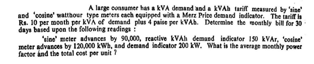 A large consumer has a kVA demand and a kVAh tariff measured by 'sine'
and 'cosine' watthour type meters each equipped with a Merz Price demand indicator. The tariff is
Rs. 10 per montb per kVA of demand plus 4 paise per kVAb. Determine the monthly bill for 30
days based upon the following readings :
'sine' meter advances by 90,000, reactive KVAH demand indicator 150 kVAr, 'cosine'
meter advances by 120,000 kWb, and demand indicator 200 kW. What is the average monthly power
factor ánd the total cost por unit ?
