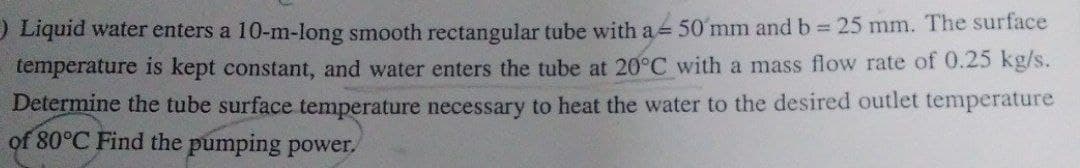 Liquid water enters a 10-m-long smooth rectangular tube with a 50 mm and b = 25 mm. The surface
temperature is kept constant, and water enters the tube at 20°C with a mass flow rate of 0.25 kg/s.
Determine the tube surface temperature necessary to heat the water to the desired outlet temperature
of 80°C Find the pumping power.